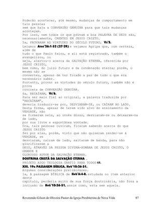 Poderão acontecer, até mesmo, mudanças de comportamento em
tais pessoas
sem que haja a CONVERSÃO GENUÍNA para que tais mudanças
aconteçam.
Por isso, nem todos os que provam a boa PALAVRA DE DEUS são,
necessariamente, CRENTES EM JESUS CRISTO.
5a, PROVARAM AS VIRTUDES DO SÉCULO FUTURO, Vs¨5.
Leiamos Atos¨26:1-32 (27-29) e vejamos Agripa que, com certeza,
além de
tudo o que Paulo falou, e ali está registrado, também o
evangelizou, ou
seja, alertou-o acerca da SALVAÇÃO ETERNA, oferecida por
JESUS CRISTO,
bem como, do juízo futuro e da condenação eterna; porém, o
mesmo não se
converteu, apesar de ter ficado a par de tudo o que era
necessário saber.
Portanto, provar as virtudes do século futuro, também não é
prova
concreta de CONVERSÃO GENUÍNA.
6a, RECAÍRAM, Vs¨6.
Para ser mais fiel ao original, a palavra traduzida por
“RECAÍRAM”,
deveria traduzir-se por, DESVIARAM-SE, ou CAÍRAM AO LADO.
Desta forma, apesar de terem sido alvo do ensinamento da
VERDADE, não
se firmaram nela, ao invés disso, desviaram-se ou deixaram-na
de lado,
por sua livre e espontânea vontade.
Ora, tais pessoas ouviram, ficaram sabendo acerca do que
JESUS CRISTO
fez por elas, porém, visto que não quiseram render-se à
VERDADE, se
desviaram, caíram de lado, saltaram de banda, para não
glorificarem a
DEUS, ATRAVÉS DA PESSOA DIVINA-HUMANA DE JESUS CRISTO, O
GRANDE E
GLORIOSO AUTOR DA SALVAÇÃO ETERNA.
DOUTRINA CRISTÃ DA SALVAÇÃO ETERNA .
PROJETO ASGO TEOLOGIA GRATIS PARA TODOS 68.
XIII, 19a PASSAGEM BÍBLICA, Heb¨10:26-31.
Algumas considerações preliminares.
1a, A passagem BÍBLICA de Heb¨6:4-8, estudada no item anterior
deste
capítulo, perderia muito de sua força doutrinária, não fora a
inclusão de Heb¨10:26-31, assim como, esta sem aquela.
Reverendo Gilson de Oliveira Pastor da Igreja Presbiterina de Nova Vida 87
 