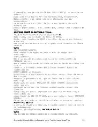O pregador, uma pessoa SALVA POR JESUS CRISTO, no meio de um
sermão,
pode usar esta frase: “Se nos envenenarmos, morreremos”.
Naturalmente, o pregador não está afirmando que irá
envenenar-se¨!
Da mesma forma o escritor da carta aos Hebreus não está
dizendo que
pecará (apostatará), a tal ponto que, jamais terá o perdão de
DEUS.
DOUTRINA CRISTÃ DA SALVAÇÃO ETERNA .
PROJETO ASGO TEOLOGIA GRATIS PARA TODOS 69.
Haja vista, sua condição de filho de DEUS.
Senão, como inspiraria DEUS o escritor da carta aos Hebreus,
a incluir
uma coisa destas nesta carta, a qual, está inserida no CÂNON
SAGRADO.
Vs¨26.
02, VOLUNTARIAMENTE.
Este advérbio de modo, reforça a ação do verbo pecar,
analisado
anteriormente.
Não é um pecado praticado por falta de conhecimento da
VERDADE, visto
que a mesma está sendo colocada em pauta, tendo em vista, com
toda a
certeza, o esclarecimento dos crentes Hebreus acerca da
supremacia do
CRISTIANISMO ao judaísmo.
Outrossim, era preocupação do escritor sacro, tirar da mente
dos crentes
Hebreus, o pensamento vil que os fazia ver o CRISTIANISMO
como algo
destituído do poder SALVADOR DE JESUS CRISTO; pensamento
este, que era
ensinado pelos mestres judeus, aparentemente convertidos
(crentes
nominais), os quais, impunham aos CRISTÃOS verdadeiros, a
necessidade da
observância da LEI DE MOISÉS, para que pudesse haver SALVAÇÃO
ETERNA.
Já no seu ministério, JESUS CRISTO alertou sobre tal perigo,
Mat¨9:16-17, 16:1-12.
A carta de Paulo aos Gálatas, é explicitamente escrita contra
os judaizantes.
Vejamos, principalmente, Gál¨1:6-10, 3:1-14.
Vs¨26.
03, DEPOIS DE TERMOS RECEBIDO O CONHECIMENTO DA VERDADE.
Reverendo Gilson de Oliveira Pastor da Igreja Presbiterina de Nova Vida 89
 