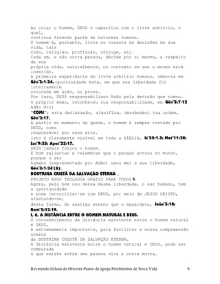 Ao criar o homem, DEUS o capacitou com o livre arbítrio, o
qual,
continua fazendo parte da natureza humana.
O homem é, portanto, livre no tocante às decisões da sua
vida, tais
como, religião, profissão, cônjuge, etc.
Cada um, e não outra pessoa, decide por si mesmo, a respeito
da sua
própria vida, naturalmente, no contexto em que o mesmo está
inserido.
A primeira experiência do livre arbítrio humano, vêmo-la em
Gên¨3:1-24, oportunidade esta, em que sua liberdade foi
inteiramente
colocada em ação, ou prova.
Por isso, DEUS responsabilizou Adão pela decisão que tomou.
O próprio Adão, reconheceu sua responsabilidade, em Gên¨3:7-12
Adão diz:
“COMI”; esta declaração, significa, desobedeci tua ordem,
Gên¨2:17.
A partir do momento da queda, o homem é sempre tratado por
DEUS, como
responsável por seus atos.
Isto é claramente visível em toda a BÍBLIA, Is¨55:1-3; Mat¨11:28;
Luc¨9:23; Apoc¨22:17.
DEUS jamais forçou o homem.
É bom salientar e relembrar que o pecado entrou no mundo,
porque o ser
humano (representado por Adão) usou mal a sua liberdade,
Gên¨3:1-24¨(6).
DOUTRINA CRISTÃ DA SALVAÇÃO ETERNA .
PROJETO ASGO TEOLOGIA GRATIS PARA TODOS 8.
Agora, pelo bom uso dessa mesma liberdade, o ser humano, tem
a oportunidade
e pode reconciliar-se com DEUS, por meio de JESUS CRISTO,
afastando-se,
desta forma, do castigo eterno que o aguardava, João¨3:18;
Rom¨5:12-19.
I, 6, A DISTÂNCIA ENTRE O HOMEM NATURAL E DEUS.
O reconhecimento da distância existente entre o homem natural
e DEUS,
é extremamente importante, para facilitar a nossa compreensão
acerca
da DOUTRINA CRISTÃ DA SALVAÇÃO ETERNA.
A distância existente entre o homem natural e DEUS, pode ser
comparada
à que existe entre uma pessoa viva e outra morta.
Reverendo Gilson de Oliveira Pastor da Igreja Presbiterina de Nova Vida 9
 