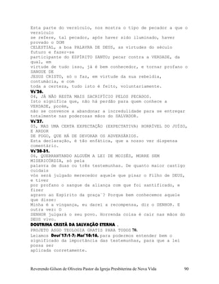 Esta parte do versículo, nos mostra o tipo de pecador a que o
versículo
se refere, tal pecador, após haver sido iluminado, haver
provado o DOM
CELESTIAL, a boa PALAVRA DE DEUS, as virtudes do século
futuro e fazer-se
participante do ESPÍRITO SANTO; pecar contra a VERDADE, da
qual, em
virtude de tudo isso, já é bem conhecedor, e tornar profano o
SANGUE DE
JESUS CRISTO, só o faz, em virtude da sua rebeldia,
contumácia, e com
toda a certeza, tudo isto é feito, voluntariamente.
Vs¨26.
04, JÁ NÃO RESTA MAIS SACRIFÍCIO PELOS PECADOS.
Isto significa que, não há perdão para quem conhece a
VERDADE, porém,
não se convence a abandonar a incredulidade para se entregar
totalmente nas poderosas mãos do SALVADOR.
Vs¨27.
05, MAS UMA CERTA EXPECTAÇÃO (EXPECTATIVA) HORRÍVEL DO JUÍZO,
E ARDOR
DE FOGO, QUE HÁ DE DEVORAR OS ADVERSÁRIOS.
Esta declaração, é tão enfática, que a nosso ver dispensa
comentário.
Vs¨28-31.
06, QUEBRANTANDO ALGUÉM A LEI DE MOISÉS, MORRE SEM
MISERICÓRDIA, só pela
palavra de duas ou três testemunhas. De quanto maior castigo
cuidais
vós será julgado merecedor aquele que pisar o Filho de DEUS,
e tiver
por profano o sangue da aliança com que foi santificado, e
fizer
agravo ao Espírito da graça¨? Porque bem conhecemos aquele
que disse:
Minha é a vingança, eu darei a recompensa, diz o SENHOR. E
outra vez: O
SENHOR julgará o seu povo. Horrenda coisa é cair nas mãos do
DEUS vivo.
DOUTRINA CRISTÃ DA SALVAÇÃO ETERNA .
PROJETO ASGO TEOLOGIA GRATIS PARA TODOS 70.
Leiamos Deut¨17:1-7; Mat¨18:16, para podermos entender bem o
significado da importância das testemunhas, para que a lei
possa ser
aplicada corretamente.
Reverendo Gilson de Oliveira Pastor da Igreja Presbiterina de Nova Vida 90
 