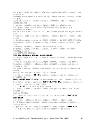 Se a aplicação da lei, ainda que praticada pelos homens, era
e ainda é
severa; mais severo é DEUS na aplicação da sua JUSTIÇA sobre
os que,
após chegarem ao conhecimento da VERDADE, não se apegam a
JESUS CRISTO
e ao seu sacrifício, para jamais dele se afastarem.
Portanto, este texto BÍBLICO, também não se refere à
condenação eterna
de um crente em JESUS CRISTO, em conseqüência de algum pecado
seu.
Trata-se, isto sim, da condenação eterna dos que, mesmo após
terem
sido iluminados acerca de JESUS CRISTO e da SALVAÇÃO ETERNA,
desprezam, voluntariamente, tanto esta, quanto a JESUS, que
são,
indiscutivelmente, presentes vindos de DEUS.
Negando, assim, com tal atitude, a necessidade de JESUS
CRISTO, para a
sua SALVAÇÃO ETERNA.
XIII, 20a PASSAGEM BÍBLICA, 2ªPed¨2:20-22.
Esta passagem BÍBLICA, também é usada, e muito, pelas pessoas
que não
crêem na manutenção da SALVAÇÃO ETERNA, operada por DEUS.
Façamos, portanto, algumas considerações a respeito deste
texto, a fim
de que, qualquer dúvida que ainda nos reste, seja tirada da
nossa
mente, de uma vez e para todo o sempre.
1a, Os versículos 20 e 21, podemos compará-los às passagens
BÍBLICAS de
Mat¨12:43-45 e Luc¨11:24-26, já estudadas no item 2 deste capítulo,
bem como, às passagens de Heb¨6:4-8, 10:26-31, estudadas nos dois
últimos itens deste capítulo.
2a, O Vs¨22, fala de CÃO e de PORCA.
A, Nunca a BÍBLIA SAGRADA chama uma pessoa SALVA POR JESUS
CRISTO de
CÃO ou PORCA.
B, Chama-as, isto sim, JESUS CRISTO de OVELHAS, Mat¨10:16;
João¨10:11.
3a, O cão voltando ao seu próprio vômito, significa:
A, O homem irregenerado (ainda que, aparentemente crente),
voltou para
o que era seu de fato; exatamente, como ensina 1ªJoão¨2:19.
4a, A porca lavada, voltou ao espojadouro de lama:
Reverendo Gilson de Oliveira Pastor da Igreja Presbiterina de Nova Vida 91
 