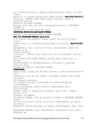 A, O crente nominal é, apenas, aparentemente lavado, já que,
jamais
permitiu a lavagem operada por JESUS CRISTO, João¨15:3; Tito¨3:1-7.
Portanto, também, este texto jamais ensinou, sobre a
possibilidade da
perda da SALVAÇÃO ETERNA.
Ensina, isto sim, que sem a conversão genuína, a SALVAÇÃO
ETERNA, é
impossível, a quem quer que seja.
DOUTRINA CRISTÃ DA SALVAÇÃO ETERNA .
PROJETO ASGO TEOLOGIA GRATIS PARA TODOS 71.
XIII, 21a PASSAGEM BÍBLICA, Apoc¨3:16.
É só darmos uma pequena olhada, mesmo que seja um tanto
quanto
superficial, no contexto próximo deste versículo, Apoc¨3:14-22,
para
percebermos, que o pastor em foco, sem qualquer sombra de
dúvida, é um
crente nominal.
Portanto, o vômito, não significa, dar a condenação eterna a
alguém
que é SALVO POR JESUS CRISTO, porém, pode significar, a
última
possibilidade de arrependimento, e fé para a conversão
genuína, para
receber de DEUS, A SALVAÇÃO ETERNA.
CONCLUSÃO.
Vimos assim, ainda que de modo conciso, a obra maravilhosa de
DEUS
operada na vida do ser humano, iniciada, quando este ainda
está morto
em ofensas e pecados.
Tal trabalho produz a conversão de muitos pecadores
irregenerados
para, finalmente, operar desde a regeneração até a
glorificação,
quando todos os regenerados estarão, para todo o sempre,
juntos, e na
presença do SENHOR.
Estudamos também, além de assuntos ligados à SALVAÇÃO ETERNA,
alguns
textos, à primeira vista, de difícil compreensão, os quais,
são muito
usados por muitas pessoas, às quais, infelizmente, lhes falta
a
CONVERSÃO GENUÍNA, para defenderem e ensinarem a tese ANTI-
BÍBLICA, da
Reverendo Gilson de Oliveira Pastor da Igreja Presbiterina de Nova Vida 92
 