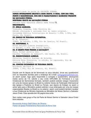 possibilidade da perda da SALVAÇÃO ETERNA.
SOMOS INTEIRAMENTE GRATOS¨A JESUS CRISTO, O QUAL, COM SUA VIDA,
MORTE E RESSURREIÇÃO, NOS DEU O MARAVILHOSO E GLORIOSO PRESENTE
DA SALVAÇÃO ETERNA.
DOUTRINA CRISTÃ DA SALVAÇÃO ETERNA .
PROJETO ASGO TEOLOGIA GRATIS PARA TODOS 72.
BIBLIOGRAFIA.
01, BÍBLIA SAGRADA.
Tradução, Almeida, João Ferreira de.
Edição corrigida e revisada fiel ao texto original.
Sociedade Bíblica Trinitariana do Brasil, 1.994, 1.995, São
Paulo, SP, Brasil.
02, ESBOÇO DE TEOLOGIA SISTEMÁTICA.
A. B. Langston.
JUERP, 8a edição, 1.986, Rio de Janeiro, RJ Brasil.
03, DOUTRINAS, 1.
Novas edições Líderes Evangélicos.
1a Edição, 1.979, São Paulo, Brasil.
04, O CRENTE PODE PERDER A SALVAÇÃO¨?
Reis, Aníbal pereira dos.
Edições “Caminho de Damasco”, São Paulo, SP, Brasil.
05, MINIDICIONÁRIO AURÉLIO.
Ferreira, Aurélio Buarque de Holanda.
Editora Nova Fronteira, 1a edição, 6a¨impressão, Rio de
Janeiro, RJ, Brasil.
06, CONCISO DICIONÁRIO DE TEOLOGIA CRISTÃ.
Erickson, Millard J.
JUERP, 1.991, Rio de Janeiro, RJ, Brasil.
Estude com fé depois de ter terminado os seus estudos, envie seu questionário
com as respostas devidas para o endereço de e-mail: teologiagratis@hotmail.com,
se assim quiser, logo após respondido e corrigido o questionário, alcançando
media acima de 7,5, solicite o seu Lindo DIPLOMA de Formatura e a sua
Credencial de Seminarista formado, também poderá solicitar estagio missionário
em uma de nossas igrejas no Brasil ou exterior traves da Federação Internacional
das Igrejas e Pastores no Brasil ou Fenipe, que depois do Estagio se assim o
achar apto para o Ministério poderá solicitar a sua ordenação por uma de nossas
organizações filiadas no Brasil ou no exterior, assim você poderá também receber
a sua Credencial de Ministro Aspirante ao Ministério de Nosso Senhor e Salvador
Jesus Cristo. Esta apostila tem 64 pagina boa sorte.
Sem nadas mais graça e Paz da Parte de Nosso Senhor e Salvador Jesus Cristo
bons estudos.
Reverendo Antony Steff Gilson de Oliveira
Pastor da Igreja Presbiteriana Renovada de Nova Vida
Reverendo Gilson de Oliveira Pastor da Igreja Presbiterina de Nova Vida 93
 