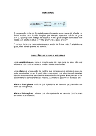 DENSIDADE




A comparação entre as densidades permite prever se um corpo irá afundar ou
flutuar em um certo líquido. Imagine, por exemplo, que uma bolinha de gude
(d = 2,7 g/cm3) e um pedaço de isopor (d = 0,03 g/cm3) sejam colocados num
frasco com azeite de oliva (d = 0,92 g/cm3). O se pode prever?

O pedaço de isopor, menos denso que o azeite, irá flutuar nele. E a bolinha de
gude, mais densa que ele, irá afundar.



                   SUBSTÂNCIAS PURAS E MISTURAS


Uma substância pura, como o próprio nome diz, está pura, ou seja, não está
misturada com outra substância ou com outras substâncias.


Uma mistura é uma porção de matéria que corresponde à adição de duas ou
mais substâncias puras. A partir do momento em que elas são adicionadas,
deixam obviamente de ser consideradas substâncias puras. Elas passam a ser
as substâncias componentes da mistura. As misturas podem ser divididas em:


Mistura Homogênea: mistura que apresenta as mesmas propriedades em
todos os seus pontos.


Mistura Heterogênea: mistura que não apresenta as mesmas propriedades
em toda a sua extensão.
 