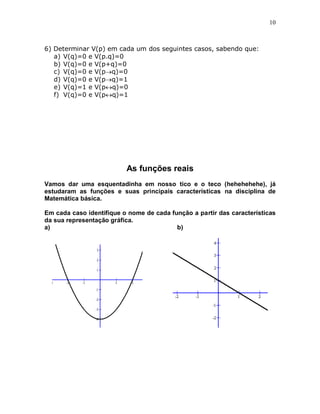 10



6) Determinar V(p) em cada um dos seguintes casos, sabendo que:
   a) V(q)=0 e V(p.q)=0
   b) V(q)=0 e V(p+q)=0
   c) V(q)=0 e V(pq)=0
   d) V(q)=0 e V(pq)=1
   e) V(q)=1 e V(pq)=0
   f) V(q)=0 e V(pq)=1




                          As funções reais
Vamos dar uma esquentadinha em nosso tico e o teco (hehehehehe), já
estudaram as funções e suas principais características na disciplina de
Matemática básica.

Em cada caso identifique o nome de cada função a partir das características
da sua representação gráfica.
a)                                        b)
 