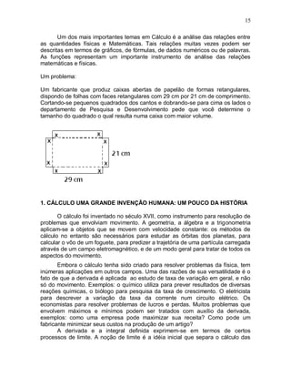 15

       Um dos mais importantes temas em Cálculo é a análise das relações entre
as quantidades físicas e Matemáticas. Tais relações muitas vezes podem ser
descritas em termos de gráficos, de fórmulas, de dados numéricos ou de palavras.
As funções representam um importante instrumento de análise das relações
matemáticas e físicas.

Um problema:

Um fabricante que produz caixas abertas de papelão de formas retangulares,
dispondo de folhas com faces retangulares com 29 cm por 21 cm de comprimento.
Cortando-se pequenos quadrados dos cantos e dobrando-se para cima os lados o
departamento de Pesquisa e Desenvolvimento pede que você determine o
tamanho do quadrado o qual resulta numa caixa com maior volume.




1. CÁLCULO UMA GRANDE INVENÇÃO HUMANA: UM POUCO DA HISTÓRIA

       O cálculo foi inventado no século XVII, como instrumento para resolução de
problemas que envolviam movimento. A geometria, a álgebra e a trigonometria
aplicam-se a objetos que se movem com velocidade constante: os métodos de
cálculo no entanto são necessários para estudar as órbitas dos planetas, para
calcular o vôo de um foguete, para predizer a trajetória de uma partícula carregada
através de um campo eletromagnético, e de um modo geral para tratar de todos os
aspectos do movimento.
       Embora o cálculo tenha sido criado para resolver problemas da física, tem
inúmeras aplicações em outros campos. Uma das razões de sua versatilidade é o
fato de que a derivada é aplicada ao estudo de taxa de variação em geral, e não
só do movimento. Exemplos: o químico utiliza para prever resultados de diversas
reações químicas, o biólogo para pesquisa da taxa de crescimento. O eletricista
para descrever a variação da taxa da corrente num circuito elétrico. Os
economistas para resolver problemas de lucros e perdas. Muitos problemas que
envolvem máximos e mínimos podem ser tratados com auxílio da derivada,
exemplos: como uma empresa pode maximizar sua receita? Como pode um
fabricante minimizar seus custos na produção de um artigo?
       A derivada e a integral definida exprimem-se em termos de certos
processos de limite. A noção de limite é a idéia inicial que separa o cálculo das
 