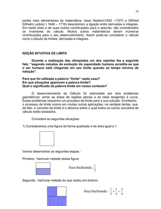 16

partes mais elementares da matemática. Isaac Newton(1642 –1727) e Gttfried
Wilhelm Leibniz ( 1646 – 1716) descobriram a ligação entre derivadas e integrais.
Em razão disto e de suas outras contribuições para o assunto, são considerados
os inventores do cálculo. Muitos outros matemáticos deram inúmeras
contribuições para o seu desenvolvimento. Assim pode-se considerar o cálculo
como o estudo de limites, derivadas e integrais.



NOÇÃO INTUITIVA DE LIMITE

       Durante a realização das olimpíadas um dos repórter fez a seguinte
fala: “segundo estudos da evolução da capacidade humana acredita-se que
o ser humano está chegando em seu limite quando ao tempo mínimo de
natação”.

Para que foi utilizada a palavra “limite” neste caso?
Em que situações aparecem a palavra limite?
Qual o significado da palavra limite em nosso contexto?

       O desenvolvimento do Cálculo foi estimulado por dois problemas
geométricos: achar as áreas de regiões planas e as retas tangentes à curva.
Esses problemas requerem um processo de limite para a sua solução. Entretanto,
o processo de limite ocorre em muitas outras aplicações, na verdade tantas, que,
de fato, o conceito de limite é o alicerce sobre o qual todos os outros conceitos de
cálculo estão baseados.

      Considere as seguintes situações:

1) Consideramos uma figura de forma quadrada e de área igual a 1




Vamos desenvolver as seguintes etapas :

Primeira : hachurar metade dessa figura

                                                    1
                                 Área hachurada :
                                                    2


Segunda : hachurar metade do que restou em branco.

                                                               1 1 3
                                            Área hachurada :     
                                                               2 4 4
 