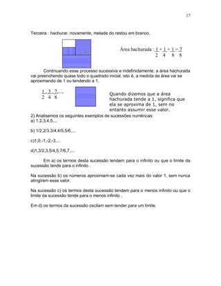 17



Terceira : hachurar, novamente, metade do restou em branco.


                                            Área hachurada : 1 + 1 + 1 = 7
                                                             2 4 8 8


       Continuando esse processo sucessiva e indefinidamente, a área hachurada
vai preenchendo quase todo o quadrado inicial, isto é, a medida da área vai se
aproximando de 1 ou tendendo a 1.

      1 , 3 , 7,...,                  Quando dizemos que a área
      2 4 8                           hachurada tende a 1, significa que
                                      ela se aproxima de 1, sem no
                                      entanto assumir esse valor.
2) Analisemos os seguintes exemplos de sucessões numéricas:
a) 1,2,3,4,5,...

b) 1/2,2/3,3/4,4/5,5/6,...

c)1,0,-1,-2,-3,...

d)1,3/2,3,5/4,5,7/6,7,...

      Em a) os termos desta sucessão tendem para o infinito ou que o limite da
sucessão tende para o infinito .

Na sucessão b) os números aproximam-se cada vez mais do valor 1, sem nunca
atingirem esse valor.

Na sucessão c) os termos desta sucessão tendem para o menos infinito ou que o
limite da sucessão tende para o menos infinito .

Em d) os termos da sucessão oscilam sem tender para um limite.
 