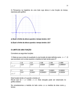 18

3) Pensamos na trajetória de uma bola cuja altura é uma função do tempo,
expressa pelo gráfico




a) Qual o limite da altura quando o tempo tende a 3s?

b) Qual o limite da altura quando o tempo tende a 2s?



O LIMITE DE UMA FUNÇÃO

Considere as seguintes funções:

1) Sabe-se que a área do quadrado é uma função do lado definida como A   2 . O
que acontece com a área quando a medida do lado tende para 2?

            1,8           1,9          1,98          1,99         1,999
             3,24          3,61         3,9204        3,9601       3,996001
A  2

            2,1           2,01         2,001         2,0001       2,00001
             4,41          4,0401       4,004001      4,000400     4,00004
A  2

Esta função tende a 4 quando x tende a 2.
Diz-se que se   2 então A  4 . Esta situação pode ser observada no
gráfico abaixo:

Se considerarmos a medida do lado como x e a medida da área como y,
temos:
 