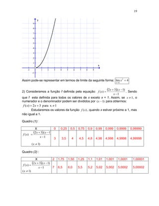 19

              y
          9

          8

          7

          6

          5

          4

          3

          2

          1
                                                                              x
    -1              1   2    3    4         5       6    7     8         9
         -1


Assim pode-se representar em termos de limite da seguinte forma: lim x 2  4
                                                                                              x 2




2) Consideramos a função f definida pela equação: f ( x)                 Sendo
                                                                                     2 x  3.( x  1) .
                                                                x 1
que f esta definida para todos os valores de x exceto x = 1. Assim, se x  1 , o
numerador e o denominador podem ser divididos por ( x  1) para obtermos:
f ( x)  2 x  3 para x  1
      Estudaremos os valores da função f (x) , quando x estiver próximo a 1, mas
não igual a 1.

Quadro (1):

          X                 0     0,25          0,5     0,75       0,9       0,99   0,999     0,9999        0,99999
f ( x) 
         2 x  3.( x  1)
               x 1
                            3         3,5       4       4,5        4,8       4,98   4,998     4,9998        4,99998
         ( x  1)

Quadro (2) :

             X               2   1,75       1,50        1,25       1,1       1,01   1,001       1,0001       1,00001
 f ( x) 
          2 x  3.( x  1)
                x 1         7   6,5        6,0         5,5        5,2       5,02   5,002       5,0002       5,00002
( x  1)
 