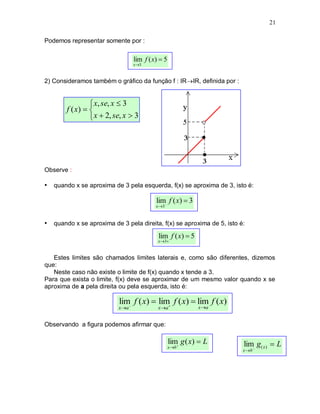 21

Podemos representar somente por :

                                   lim f ( x)  5
                                   x 3



2) Consideramos também o gráfico da função f : IRIR, definida por :


                  x, se, x  3
        f ( x)  
                  x  2, se, x  3




Observe :

• quando x se aproxima de 3 pela esquerda, f(x) se aproxima de 3, isto é:

                                            lim f ( x)  3
                                            x3



• quando x se aproxima de 3 pela direita, f(x) se aproxima de 5, isto é:
                                             lim f ( x)  5
                                             x3


   Estes limites são chamados limites laterais e, como são diferentes, dizemos
que:
   Neste caso não existe o limite de f(x) quando x tende a 3.
Para que exista o limite, f(x) deve se aproximar de um mesmo valor quando x se
aproxima de a pela direita ou pela esquerda, isto é:

                           lim f ( x)  lim f ( x)  lim f ( x)
                           xa              xa              xa


Observando a figura podemos afirmar que:

                                                    lim g ( x)  L     lim g( x )  L
                                                    xb 
                                                                       x b 
 