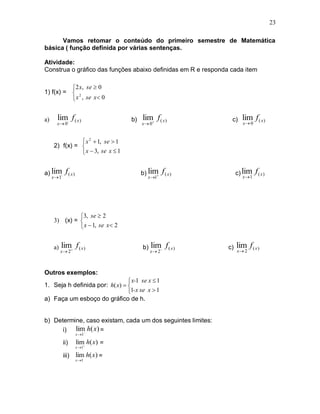 23

      Vamos retomar o conteúdo do primeiro semestre de Matemática
básica ( função definida por várias sentenças.

Atividade:
Construa o gráfico das funções abaixo definidas em R e responda cada item

          2 x, se  0
1) f(x) =  2
           x , se x 0


a)     lim f ( x )                 b)   lim f ( x )             c)    lim f ( x )
       x 0-                            x  0                         x 0


                x 2  1, se  1
     2) f(x) = 
                x  3, se x  1


a) lim-      f( x)                      b) lim
                                                  f ( x)            c) lim    f( x)
     x 1                                 x1                         x 1




              3, se  2
     3) (x) = 
               x  1, se x 2


     a)   lim f ( x )                   b)   lim f ( x )       c)   lim f ( x )
          x  2                             x  2                 x 2



Outros exemplos:
                                 x-1 se x  1
1. Seja h definida por: h( x)  
                                1-x se x  1
a) Faça um esboço do gráfico de h.


b) Determine, caso existam, cada um dos seguintes limites:
      i) lim h( x) =
            
                     x 1

            ii)      lim h( x) =
                     x 1

            iii)     lim h( x) =
                     x1
 