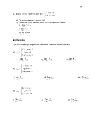 24


                                        x 2 se x  0
2. Seja a função f definida por: f(x)= 
                                       3 - x se x  0

      a) Faça um esboço do gráfico de f.
      b) Determine, caso existam, cada um dos seguintes limites:
         i) lim f ( x) =
                   x 0

              ii) lim f ( x) =
                  x 0

              iii) lim f ( x) =
                   x0




EXERCÍCIOS

1) Faça um esboço do gráfico e determine se existir o limite indicado:

                   x 2  1, se x  2
                  
a) f ( x )        2, se x  2
                  1 - x 2 , se x  2
                  

      i)        lim f( x )             ii)   lim f ( x )         iii) lim f ( x )
                                                                        x 2
                x 2                          x 2


                   x 2 para x  1
                  
b) f ( x )        2 para x  1
                  2 - x para x  1
                  

i) lim f( x )
      
                                              ii) lim f( x )
                                                     
                                                                                          iii) lim f( x )
     x 1                                            x 1                                        x 1




                  2 x  1, se x  1
                  
c)     f ( x)     1, se x  1
                   1-2 x, se x  1
                  


i)   lim f ( x )                        ii)    lim f ( x )           iii)   lim f ( x )
     x  1_                                    x 1                        x 1
 