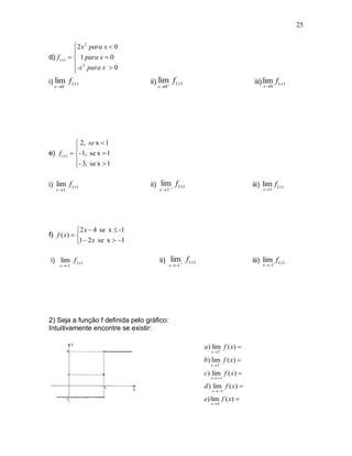 25


               2 x 2 para x  0
               
d) f ( x )     1 para x  0
               -x 2 para x  0
               
i) lim f ( x )                    ii) lim
                                               f ( x)                          iii) lim f ( x )
   x 0                               x 0                                         x 0




                2, se x  1
               
e) f ( x )    - 1, se x  1
               - 3, se x  1
               

i) lim- f ( x )                    ii) lim f ( x )                           iii) lim f ( x )
    x1                                x 1                                        x 1




             2 x  4 se x  -1
f) f ( x)  
            1  2 x se x  1

 i) lim- f ( x )                       ii) lim f ( x )                       iii) lim f ( x )
      x  -1                                 x  -1                                x  -1




2) Seja a função f definida pelo gráfico:
Intuitivamente encontre se existir:

                                                          a ) lim f ( x) 
                                                             x 3

                                                          b) lim f ( x) 
                                                             x 3

                                                          c) lim f ( x) 
                                                             x  

                                                          d ) lim f ( x) 
                                                             x  

                                                          e) lim f ( x) 
                                                             x4
 