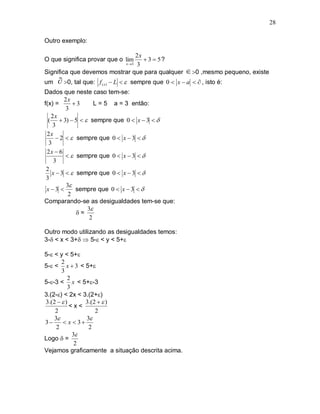 28

Outro exemplo:

                                2x
O que significa provar que o lim    3  5?
                           x 3 3

Significa que devemos mostrar que para qualquer          0 ,mesmo pequeno, existe
um    0, tal que:   f ( x)  L   sempre que 0  x  a   , isto é:
Dados que neste caso tem-se:
        2x
f(x) =      3     L = 5 a = 3 então:
         3
   2x
  (  3)  5   sempre que 0  x  3  
    3
 2x
      2   sempre que 0  x  3  
  3
 2x  6
           sempre que 0  x  3  
    3
 2
   x  3   sempre que 0  x  3  
 3
         3
 x3        sempre que 0  x  3  
          2
Comparando-se as desigualdades tem-se que:
                3
             =
                 2

Outro modo utilizando as desigualdades temos:
3- < x < 3+  5- < y < 5+

5- < y < 5+
       2
5- < x  3 < 5+
       3
          2
5--3 < x < 5+-3
          3
3.(2-) < 2x < 3.(2+)
3.(2   )      3.(2   )
           <x<
    2               2
    3          3
3      x  3
     2           2
            3
Logo  =
             2
Vejamos graficamente a situação descrita acima.
 