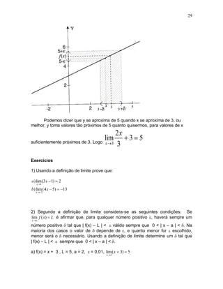 29




      Podemos dizer que y se aproxima de 5 quando x se aproxima de 3, ou
melhor, y toma valores tão próximos de 5 quanto quisermos, para valores de x
                                         2x
                                    lim  3  5
suficientemente próximos de 3. Logo x 3
                                         3

Exercícios

1) Usando a definição de limite prove que:

a) lim (3x  1)  2
   x 1

b) lim (4 x  5)  13
  x 2




2) Segundo a definição de limite considera-se as seguintes condições: Se
lim f ( x)  L é afirmar que, para qualquer número positivo , haverá sempre um
x a

número positivo  tal que | f(x) – L | <  válido sempre que 0 < | x – a | < . Na
maioria dos casos o valor de  depende de , e quanto menor for  escolhido,
menor será o  necessário. Usando a definição de limite determine um  tal que
| f(x) – L | <  sempre que 0 < | x – a | < .

a) f(x) = x + 3 , L = 5, a = 2,  = 0,01, lim ( x  3)  5
                                            x 2
 