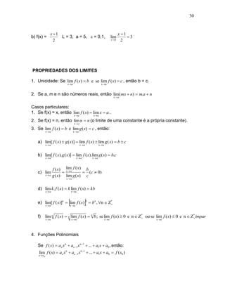 30



                x 1                                                             x 1
b) f(x) =            L = 3, a = 5,  = 0,1,                               lim         3
                  2                                                       x 5     2




PROPRIEDADES DOS LIMITES

1. Unicidade: Se lim f ( x)  b e se lim f ( x)  c , então b = c.
                            x a                             x a



2. Se a, m e n são números reais, então lim(mx  n)  m.a  n
                                                                            x a


Casos particulares:
1. Se f(x) = x, então lim f ( x)  lim x  a .
                                   x a              x a

2. Se f(x) = n, então lim n  n (o limite de uma constante é a própria constante).
                                   x a

3. Se lim f ( x)  b e lim g ( x)  c , então:
             x a                  x a



   a) lim[ f ( x)  g ( x)]  lim f ( x)  lim g ( x)  b  c
             x a                         x a              x a



   b) lim[ f ( x).g ( x)]  lim f ( x).lim g ( x)  b.c
             x a                    x a            x a



                    f ( x) lim f ( x) b
   c) lim                  x a      (c  0)
             xa    g ( x) lim g ( x) c
                           x a



   d) lim k. f ( x)  k lim f ( x)  kb
             x a               x a




             x a
                            x a
                                             
   e) lim[ f ( x)]n  lim f ( x)  bn , n  Z*
                                              
                                                 n




   f)    lim n f ( x)  n lim f ( x)  n b ; se lim f ( x)  0 e n  Z* ou se lim f ( x)  0 e n  Z* impar
                                                                                                   
             x a               x a                               x a                    x a




4. Funções Polinomiais

   Se f ( x)  an x n  an 1 x n 1  ...  a1 x  a0 , então:
    lim f ( x)  an x n  an 1 x n 1  ...  a1 x  a0  f ( x0 )
    x  x0
 