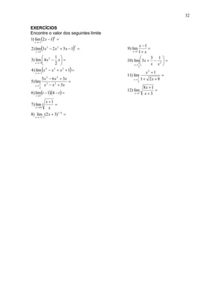 32

EXERCÍCIOS
Encontre o valor dos seguintes limite
1) lim 2 x  1 
                6
  x  1
                                                 x 1
                              
                               2
2) lim 3 x 3  2 x 2  5 x  1 
   x2
                                        9) lim
                                           x 1 1  x
                                                      

               1                                     3 1 
3) lim  4 x 2  x                    10) lim  3 x   2  
   x  4
               2                           x 
                                                1       x x 
                          
                                                3
4) lim x 4  x 3  x 2  1 
   x  1                                              x2 1
                                        11) lim                   
       5 x 3  6 x 2  3x                  x
                                                 1
                                                     1  2x  8
5) lim 3                                        2
      1 x  x 2  3x
   x
      2                                               8x  1
                                                             
6) lim t  14  t  
                                        12) lim
   t 3
              .                             x 1      x3
        x 1
7) lim 4      
  x 16   x
8) lim (2 x  3)1 / 4 
  x  1 / 3
 