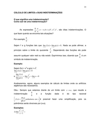 33

CÁLCULO DE LIMITES e SUAS INDETERMINAÇÕES


O que significa uma indeterminação?
Como sair de uma indeterminação?


                      0 
           As expressões, ,   , 0  , 0 , 0 ,1 , são ditas indeterminações. O
                      0 
que fazer quando se encontra tais situações?

                       0
Por exemplo              .
                       0

Sejam f e g funções tais que lim f ( x)  lim g ( x)  0 . Nada se pode afirmar, a
                                           x a   x a

                                         f
princípio sobre o limite do quociente       . Dependendo das funções ele pode
                                         g
                                                                         0
assumir qualquer valor real ou não existir. Exprimimos isso, dizendo que   é um
                                                                         0
símbolo de indeterminação.

Exemplo:

Sejam f(x) = x3 e g(x) = x2.
lim f ( x)  lim g ( x)  0
x 0             x0

    lim f ( x)            x3
e   x 0
                  lim        lim x  0
    lim g ( x)     x 0   x 2 x 0
    x 0


Analisaremos, agora, alguns exemplos de cálculo de limites onde os artifícios
algébricos são necessários.

Obs.: Sempre que estamos diante de um limite com x  a , que resulte a
                        0
indeterminação                e      a  função    dada  é   do     tipo  racional
                        0
           P( x)                 
  f ( x) 
                 polinômios em x  é possível fazer uma simplificação, pois os
                                  
           Q( x)                 
polinômios serão divisíveis por (x-a).

Exemplos:
         x2 1
1) lim         
    x 1 x  1
 