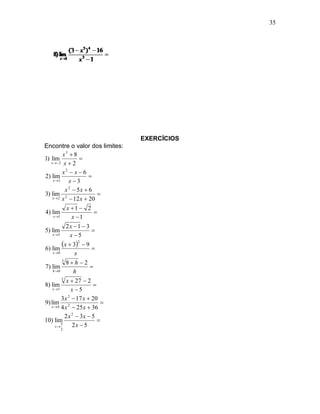 35




                                 EXERCÍCIOS
Encontre o valor dos limites:
           x3  8
1) lim               
   x  2 x  2

           x2  x  6
2) lim                  
    x 3       x3
             x 2  5x  6
3) lim 2                    
    x  2 x  12 x  20

              x 1  2
4) lim                     
     x 1        x 1
              2x  1  3
5) lim                    
    x 5        x5

6) lim
            x  32  9 
    x 0           x
           3
              8h 2
7) lim                   
    h 0          h
          5
              x  27  2
8) lim                    
    x 5        x5
          3 x 2  17 x  20
9) lim 2                     
   x  4 4 x  25 x  36

             2 x 2  3x  5
10) lim                     
       x
          5      2x  5
      2
 