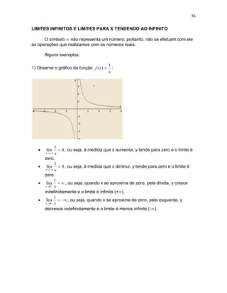 36

LIMITES INFINITOS E LIMITES PARA X TENDENDO AO INFINITO

      O símbolo  não representa um número; portanto, não se efetuam com ele
as operações que realizamos com os números reais.

       Alguns exemplos:

                                          1
1) Observe o gráfico da função f ( x)      :
                                          x




               1
      lim        0 , ou seja, à medida que x aumenta, y tende para zero e o limite é
       x    x
       zero.
               1
        lim  0 , ou seja, à medida que x diminui, y tende para zero e o limite é
        x   x

       zero.
              1
       lim   , ou seja, quando x se aproxima de zero, pela direita, y cresce
        x 0 x

       indefinidamente e o limite é infinito (+).
              1
       lim   , ou seja, quando x se aproxima de zero, pela esquerda, y
        x 0 x

       decresce indefinidamente e o limite é menos infinito (-).
 