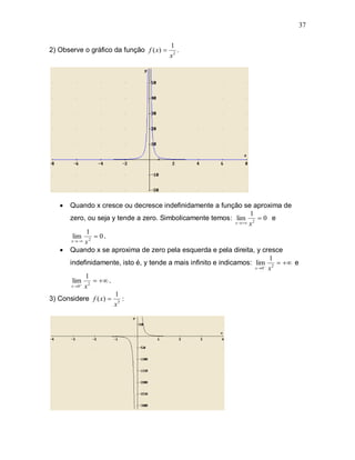 37

                                          1
2) Observe o gráfico da função f ( x)       .
                                          x2




     Quando x cresce ou decresce indefinidamente a função se aproxima de
                                                                      1
      zero, ou seja y tende a zero. Simbolicamente temos: lim 2  0 e
                                                               x   x

             1
       lim 2  0 .
       x  x

    Quando x se aproxima de zero pela esquerda e pela direita, y cresce
                                                                             1
      indefinidamente, isto é, y tende a mais infinito e indicamos: lim 2   e
                                                                        x 0 x

             1
       lim 2   .
       x 0 x

                      1
3) Considere f ( x)  3 :
                     x
 
