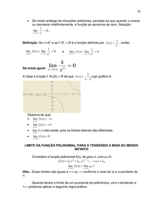 38

         De modo análogo às situações anteriores, percebe-se que quando x cresce
          ou decresce indefinidamente, a função se aproxima de zero. Notação:
                 1
           lim 3  0 .
          x   x



                                                                            1
Definição: Se nN* e se f: R* R é a função definida por f ( x)               , então:
                                                                            xn
                         1                               1
  lim f ( x)  lim           0   e    lim f ( x)  lim      0
  x             x  x n           x        x  x n




                                  k
De modo geral: x  
                         lim        n
                                      0
                                  x
                                                     3
4) Seja a função f: R-{2} R tal que f ( x)            cujo gráfico é:
                                                    x2




   Observa-se que:
    lim f ( x)  
          x 2

         lim f ( x)  
          x 2 

         lim f ( x) não existe, pois os limites laterais são diferentes.
          x2

         lim f ( x)  0
          x 


 LIMITE DA FUNÇÃO POLINOMIAL PARA X TENDENDO A MAIS OU MENOS
                           INFINITO

          Considere a função polinomial f(x), de grau n, com a n0.
                           f ( x)  an x n  an1 x n1  ...  a1 x  a0
                                      lim f ( x)  lim an x n
                                      x        x 

Obs.: Esses limites são iguais a + ou - conforme o sinal de an e a paridade de
n.

      Quando temos o limite de um quociente de polinômios, com x tendendo a
+, podemos aplicar a seguinte regra prática:
 