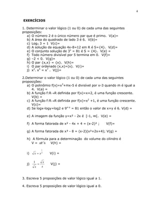 4


EXERCÍCIOS

1. Determinar o valor lógico (1 ou 0) de cada uma das seguintes
proposições:
   a) O número 2 é o único número par que é primo. V(a)=
   b) A área do quadrado de lado 3 é 6. V(b)=
   c) Log3 3 = 1 V(c)=
   d) A solução da equação 4x-8=12 em R é S={4}. V(d)=
   e) O conjunto solução de 3x = 81 é S = {4}. V(e) =
   f) Todo número divisível por 5 termina em 0. V(f)=
   g) –2 < 0. V(g)=
   h) O par {x,x} = {x}. V(h)=
   i) O par ordenado (x,x)=(x). V(i)=
   j) x2. x5 = x7 . V(j)=

2.Determinar o valor lógico (1 ou 0) de cada uma das seguintes
proposições:
   a) O polinômio f(x)=x3+mx-5 é divisível por x-3 quando m é igual a
      4. V(a) =
   b) A função f:RR definida por f(x)=x+2, é uma função crescente.
      V(b) =
   c) A função f:RR definida por f(x)=x2 +1, é uma função crescente.
      V(c)=
   d) Se logx-logy=log2 e 9x-y = 81 então o valor de x+y é 6. V(d) =

   e) A imagem da função y=x² - 2x é [-1, ∞[. V(e) =

   f) A forma fatorada de x² - 4x + 4 = (x-2)² ;      V(f)=

   g) A forma fatorada de x³ - 8 = (x-2)(x²+2x+4); V(g) =

   h) A fórmula para a determinação do volume do cilindro é
      V = R 2 h V(h) =

                1
   i)   x  x2       V(i) =

        1        x
   j)               V(j) =
        x       x


3. Escreva 5 proposições de valor lógico igual a 1.

4. Escreva 5 proposições de valor lógico igual a 0.
 