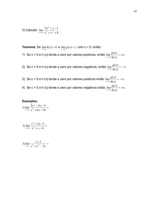 41




                      2x 4  x  1
3) Calcular lim                     .
                x  x 3  x 2  4




Teorema: Se lim h( x)  0 e lim g ( x)  c com c  0, então:
                   x a                 x a

                                                                        g ( x)
1) Se c > 0 e h (x) tende a zero por valores positivos, então lim               .
                                                                 x a   h( x )

                                                                         g ( x)
2) Se c > 0 e h (x) tende a zero por valores negativos, então lim                .
                                                                  x a   h( x )

                                                                  g ( x)
3) Se c < 0 e h (x) tende a zero por valores positivos então lim           .
                                                                x a
                                                                  h( x )
                                                                   g ( x)
4) Se c < 0 e h (x) tende a zero por valores negativos então lim            .
                                                             x  a h( x )




Exemplos:
         2x 2  6x  5
1) lim 2              
   x  2 x  6 x  16




          x 2  3x  1
2) lim                
   x2    x2  x  6



             x 1
3) lim                
   x 1   x  x 2  2x
           3
 