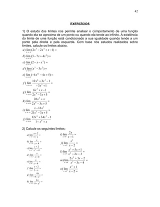 42



                                               EXERCÍCIOS

1) O estudo dos limites nos permite analisar o comportamento de uma função
quando ela se aproxima de um ponto ou quando ela tende ao infinito. A existência
do limite de uma função está condicionado a sua igualdade quando tende a um
ponto pela direita e pela esquerda. Com base nos estudos realizados sobre
limites, calcule os limites abaixo.
 a ) lim (2 x 5  2 x 4  x  1) 
   x  

b) lim (3  7 x  4 x 6 ) 
   x  

c) lim (2  x  x 5 ) 
   x  

d ) lim ( x 3  3 x 2 ) 
    x  

e) lim (4 x 12  4 x  5) 
   x  

             12 x 6  3 x 3  1
f ) lim                         
      x        3x 3  1
              6x 5  x 1
g ) lim                      
      x   2 x 4  3 x  5

              26 x 5  x
h) lim                       
     x   2 x 8  3 x  5

               x  16 x 5
i ) lim                      
    x   21x 3  3 x  5

            12 x 6  34 x 3  1
 j ) lim
     x       1 x 6  x

2) Calcule os seguintes limites:
              x2                             2x
    a ) lim                       i ) lim        
       x 1 1  x                       x 1 x  1

                 x                              x2
    b) lim           
       x  4 x  4                  j ) lim         
                                         x2 x  2
               x2
    c) lim 2          
       x2 x  4                              x 2  5x  1
                                    l ) lim 2             
                  x                     x 3 x  2 x  3
    d ) lim          
        x  1 x  4
                                               2 x 2  3x  2
                x
                    
                                    m) lim 2                 
    e) lim
       x4 x  4
                                          x4   x  3x  4
    f ) lim
               x2
                                              x2 1
        x 1 1  x
                                    n) lim
                                         x2 x  2 
                 4x
    g ) lim            
        x  3 9  x 2

                 4x
    h) lim             
       x  3 9  x 2
 