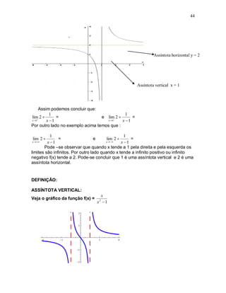 44




                                                               Assíntota horizontal y = 2




                                                      Assíntota vertical x = 1




     Assim podemos concluir que:
           1                                  1
lim 2        =                   e lim 2       =
x 1    x 1                        x 1  x 1
Por outro lado no exemplo acima temos que :

           1                                       1
lim 2         =                   e     lim 2       =
 x    x 1                           x     x 1
       Pode –se observar que quando x tende a 1 pela direita e pela esquerda os
limites são infinitos. Por outro lado quando x tende a infinito positivo ou infinito
negativo f(x) tende a 2. Pode-se concluir que 1 é uma assíntota vertical e 2 é uma
assíntota horizontal.


DEFINIÇÃO:

ASSÍNTOTA VERTICAL:
                                    x
Veja o gráfico da função f(x) =
                                  x 1
                                   2
 