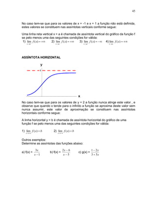45



No caso tem-se que para os valores de x = -1 e x = 1 a função não está definida,
estes valores se constituem nas assíntotas verticais conforme segue:

Uma linha reta vertical x = a é chamada de assíntota vertical do gráfico da função f
se pelo menos uma das seguintes condições for válida:
 1) lim f ( x)    2) lim f ( x)   3) lim f ( x)   4) lim_ f ( x)  
    x a                 x a                  x a             x a




ASSÍNTOTA HORIZONTAL




No caso tem-se que para os valores de y = 2 a função nunca atinge este valor , e
observe que quando x tende para o infinito a função se aproxima deste valor sem
nunca assumir, este valor de aproximação se constituem nas assíntotas
horizontais conforme segue:

A linha horizontal y = b é chamada de assíntota horizontal do gráfico de uma
função f se pelo menos uma das seguintes condições for válida:

1) lim f ( x)  b      2) lim f ( x)  b
   x                    x 


Outros exemplos:
Determine as assíntotas das funções abaixo:

             3x                 2x  6                 1  2x
a) f(x) =           b) f(x) =              c) g(x) =
            x 1                 x5                   3  5x
 
