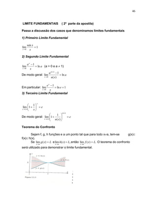 46



LIMITE FUNDAMENTAIS                    ( 2ª parte da apostila)

Passa a discussão dos casos que denominamos limites fundamentais

1) Primeiro Limite Fundamental

     sen x
lim        1
x 0   x

2) Segundo Limite Fundamental

     a x 1
lim          ln a (a > 0 e a  1)
x 0    x
                        a u ( x)  1
De modo geral: lim                    ln a
                   x 0   u ( x)

                   ex 1
Em particular: lim        ln e  1
              x 0   x
3) Terceiro Limite Fundamental


              x
      1
lim 1    e
x 
       x
                                       u ( x)
                       1 
De modo geral: lim 1 
                     u ( x) 
                                               e
               x 
                            

Teorema do Confronto

       Sejam f, g, h funções e a um ponto tal que para todo xa, tem-se              g(x)
f(x) h(x).
       Se lim g ( x)  L e lim h( x)  L, então lim f ( x)  L. O teorema do confronto
             x a               x a                 x a

será utilizado para demonstrar o limite fundamental.
 