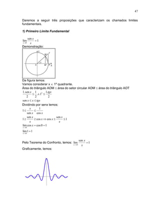 47

Daremos a seguir três proposições que caracterizam os chamados limites
fundamentais.

1) Primeiro Limite Fundamental

     sen x
lim        1
x 0   x
Demonstração:




Da figura temos:
Vamos considerar x  1º quadrante.
Área do triângulo AOM  área do setor circular AOM  área do triângulo AOT
1. sen x 1          1.tgx
         .x.12 
    2      2          2
sen x  x  tgx
Dividindo por senx temos:
      x       1
1        
    sen x cos x
    sen x                   sen x
1         cos x  cos x        1
      x                       x
lim cos x  cos 0  1
x 0

lim 1  1
x 0



                                        sen x
Pelo Teorema do Confronto, temos: lim         1
                                   x 0   x
Graficamente, temos:
 