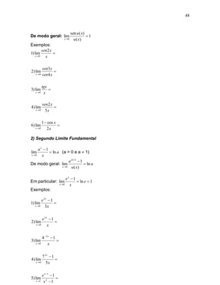 48



                                 sen u ( x)
De modo geral: lim                          1
                          x 0     u ( x)
Exemplos:
        sen2 x
1) lim         
   x 0   x

        sen3 x
2) lim          
   x 0 sen 4 x




          tgx
3) lim        
   x 0    x

        sen2 x
4) lim         
   x 0   5x

          1  cos x
6) lim              
   x 0      2x

2) Segundo Limite Fundamental

     a x 1
lim          ln a (a > 0 e a  1)
x 0    x
                        a u ( x)  1
De modo geral: lim                    ln a
                   x 0   u ( x)

                            ex 1
Em particular: lim                 ln e  1
                       x 0   x
Exemplos:

        e3x  1
1) lim          
   x 0   3x

        e3x  1
2) lim          
   x 0    x

        4 2 x  1
3) lim             
   x 0      x

        7 3x  1
4) lim           
   x 0    5x

        e x 1  1
5) lim 2           
    x 1 x  1
 