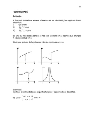 51

 CONTINUIDADE

Definição

A função f é contínua em um número a se as três condições seguintes forem
satisfeitas:
i)     f(a) existe
ii)     lim f ( x)existe
       x a

iii)   lim f ( x)  f (a)
       x a


Se uma ou mais destas condições não está satisfeita em a, dizemos que a função
f é descontínua em a.

Mostra de gráficos de funções que não são contínuas em x=a.




Exemplos:
Verifique a continuidade das seguintes funções. Faça um esboço do gráfico.

             x  1 se x  1
a) f ( x)                  em x = 1
            1  x se x  1
 