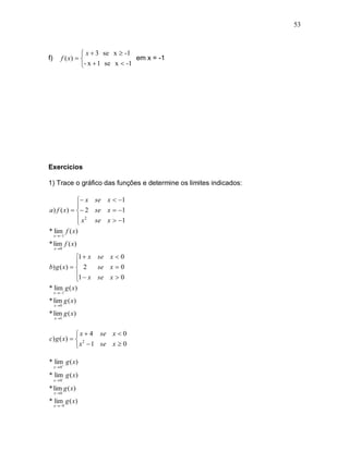 53



                   x  3 se x  -1
f)       f ( x)                    em x = -1
                  - x  1 se x  -1




Exercícios

1) Trace o gráfico das funções e determine os limites indicados:

             x se x  1
            
a) f ( x)   2 se x  1
             x 2 se x  1
            
* lim f ( x)
     x  1

* lim f ( x)
     x 0

             1  x se x  0
             
b) g ( x )   2    se x  0
             1  x se x  0
             
* lim g ( x)
     x  1

* lim g ( x)
     x 0

* lim g ( x)
     x 1



             x  4 se x  0
c) g ( x)   2
             x  1 se x  0

* lim g ( x)
     x 0

* lim g ( x)
     x 0

* lim g ( x)
     x 0

* lim g ( x)
     x  9
 