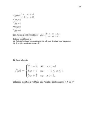 54



              x     se x  1
d ) p ( x)  
              x  2 se x  1
* lim p ( x)
  x 1

* lim p ( x)
  x 1

* lim p ( x)
  x 1

* lim p ( x)
  x 15

                                           1  x 2   se x  2
2) A função g está definida por   g ( x)  
                                           7  x     se x  2
Esboce o gráfico de g.
a) Calcule limite de g quando x tende a 2 pela direita e pela esquerda.
b) A função tem limite em x = 2..




3) Dado a função




a)Esboce o gráfico e verifique se a função é contínua em x = -1 e x = 1
 