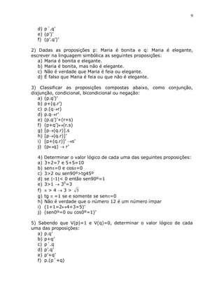 9


  d) p´.q‟
  e) (p‟)‟
  f) (p‟.q‟)‟

2) Dadas as proposições p: Maria é bonita e q: Maria é elegante,
escrever na linguagem simbólica as seguintes proposições:
   a) Maria é bonita e elegante.
   b) Maria é bonita, mas não é elegante.
   c) Não é verdade que Maria é feia ou elegante.
   d) É falso que Maria é feia ou que não é elegante.

3) Classificar as proposições compostas abaixo, como conjunção,
disjunção, condicional, bicondicional ou negação:
   a) (p.q‟)‟
   b) p+(q.r‟)
   c) p.(qr)
   d) p.qr‟
   e) (p.q‟)‟+(r+s)
   f) (p+q‟)(r.s)
   g) [p(q.r)].s
   h) [p(q.r)]‟
   i) [p+(q.r)]‟ s‟
   j) (pq)  r‟

  4)   Determinar o valor lógico de cada uma das seguintes proposições:
  a)   3+2=7 e 5+5=10
  b)   sen=0 e cos=0
  c)   3>2 ou sen90º>tg45º
  d)   se |-1|< 0 então sen90º=1
  e)   3>1  30=3
  f)   >43> 5
  g)   tg  =1 se e somente se sen=0
  h)   Não é verdade que o número 12 é um número ímpar
  i)   (1+1=24+3=5)‟
  j)   (sen0º=0 ou cos0º=1)‟

5) Sabendo que V(p)=1 e V(q)=0, determinar o valor lógico de cada
uma das proposições:
   a) p.q‟
   b) p+q‟
   c) p´.q
   d) p‟.q‟
   e) p‟+q‟
   f) p.(p´+q)
 