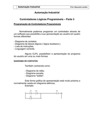 Automação Industrial Prof. Alexandre Landim
Automação Industrial
Controladores Lógicos Programáveis – Parte 3
Programação de Controladores Programáveis
Normalmente podemos programar um controlador através de
um software que possibilita a sua apresentação ao usuário em quatro
formas diferentes:
- Diagrama de contatos;
- Diagrama de blocos lógicos ( lógica booleana );
- Lista de instruções;
- Linguagem corrente.
Alguns CLPs, possibilitam a apresentação do programa
do usuário em uma ou mais formas.
DIAGRAMA DE CONTATOS
Também conhecida como:
- Diagrama de relés;
- Diagrama escada;
- Diagrama “ladder”.
Esta forma gráfica de apresentação está muito próxima a
normalmente usada em diagrama elétricos.
Exemplo:
------| |------| |--------------------------( )------
------| |--------------
E1 E2
E3
S1
 