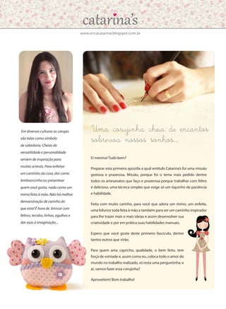 www.ericacatarina.blogspot.com.br
Uma corujinha cheia de encantos
sobrevoa nossos sonhos…
Em diversas culturas as corujas
são tidas como símbolo
de sabedoria. Cheias de
versatilidade e personalidade
servem de inspiração para
muitas artesãs. Para enfeitar
um cantinho da casa, dar como
lembrancinha ou presentear
quem você gosta, nada como um
mimo feito à mão. Não há melhor
demonstração de carinho do
que esta! É hora de brincar com
feltros, tecidos, linhas, agulhas e
dar asas à imaginação...
Ei menina! Tudo bem?
Preparar esta primeira apostila a qual entitulo Catarina’s foi uma missão
gostosa e prazerosa. Missão, porque foi o tema mais pedido dentre
todos os artesanatos que faço e prazerosa porque trabalhar com feltro
é delicioso, uma técnica simples que exige só um tiquinho de paciência
e habilidade.
Feita com muito carinho, para você que adora um mimo, um enfeite,
uma fofurice toda feita à mão e também para ser um caminho inspirador
para lhe trazer mais e mais ideias e assim desenvolver sua
criatividade e por em prática suas habilidades manuais.
Espero que você goste deste primeiro fascículo, dentre
tantos outros que virão.
Para quem ama capricho, qualidade, o bem feito, tem
força de vontade e, assim como eu, coloca todo o amor do
mundo no trabalho realizado, só resta uma perguntinha: e
aí, vamos fazer essa corujinha?
Aproveitem! Bom trabalho!
 