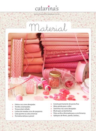 www.ericacatarina.blogspot.com.br
	 Feltros nas cores desejadas
	 Tecidos estampados
	 Tesoura bem afiada
	 Linhas de meadas e/ou de pesponto
	 Cola quente ou cola universal
	 Termolina leitosa e pincel
	 Caneta permanente de ponta fina
	 Meia pérola para o olho
	 Sianinhas nas cores desejadas
	 Blush para as bochechas
	 Fibra acrílica siliconada para o enchimento
	 Apliques de flores, paetês, botões...
Material
 