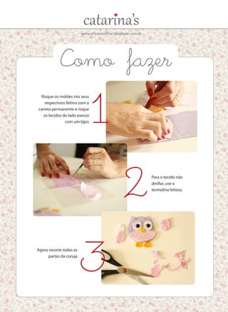 www.ericacatarina.blogspot.com.br
Como fazer
Risque os moldes nos seus
respectivos feltros com a
caneta permanente e risque
os tecidos do lado avesso
com um lápis
Para o tecido não
desfiar, use a
termolina leitosa.
Agora recorte todas as
partes da coruja
1
2
3
 