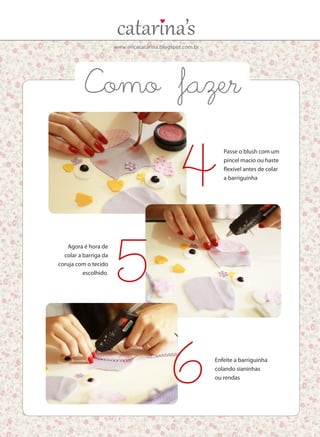 www.ericacatarina.blogspot.com.br
Agora é hora de
colar a barriga da
coruja com o tecido
escolhido.
Passe o blush com um
pincel macio ou haste
flexível antes de colar
a barriguinha
Enfeite a barriguinha
colando sianinhas
ou rendas
5
4
6
Como fazer
 