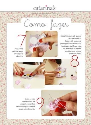 www.ericacatarina.blogspot.com.br
Faça ponto
palito ou ponto
caseado nos
olhinhos.
Cole o bico com cola quente
ou cola universal.
Depois cole uma meia
pérola preta nos olhinhos ou
borde para fazê-la sorrindo
ou dormindo. Se preferir
simplesmente costure
um botão preto.
Caseie as asas.
Por dentro da asa
use dois pedacinhos
de feltro um pouco menor
para o preenchimento.
7
8
9
Como fazer
 