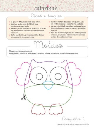 www.ericacatarina.blogspot.com.br
Moldes
Corujinha 1
	 O grau de dificuldade desta peça é fácil.
	 Você vai gastar cerca de R$ 7,00 para
confeccionar sua coruja.
	 Valor sugestivo para venda: R$ 10,00 a R$30,00.
Vai depender do tamanho e dos enfeites que
você usar.
	 Se for usar botões, prefira costurá-los do que
simplesmente pregar com cola.
	 Cuidado na hora do uso da cola quente. Cola
em evidência deixa o trabalho mal acabado.
	 Use sua criatividade e produza muitas variações
de corujinhas com cores, formatos e acessórios
diversos.
	 Para dar de lembrança use uma embalagem de
celofane, organza ou até mesmo uma caixa de
acetato decorados com fitas.
Dicas e truques
Moldes em tamanho natural.
Você poderá utilizar os moldes no tamanho natural ou ampliar no tamanho desejado!
 