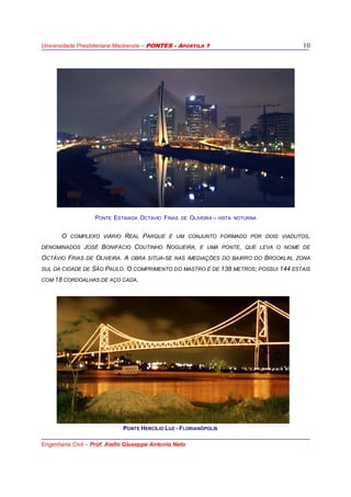 Universidade Presbiteriana Mackenzie – PONTES - APOSTILA 1
Engenharia Civil – Prof. Aiello Giuseppe Antonio Neto
10
PONTE ESTAIADA OCTAVIO FRIAS DE OLIVEIRA – VISTA NOTURNA
O COMPLEXO VIÁRIO REAL PARQUE É UM CONJUNTO FORMADO POR DOIS VIADUTOS,
DENOMINADOS JOSÉ BONIFÁCIO COUTINHO NOGUEIRA, E UMA PONTE, QUE LEVA O NOME DE
OCTÁVIO FRIAS DE OLIVEIRA. A OBRA SITUA-SE NAS IMEDIAÇÕES DO BAIRRO DO BROOKLIN, ZONA
SUL DA CIDADE DE SÃO PAULO. O COMPRIMENTO DO MASTRO É DE 138 METROS; POSSUI 144 ESTAIS
COM 18 CORDOALHAS DE AÇO CADA.
PONTE HERCÍLIO LUZ - FLORIANÓPOLIS
 