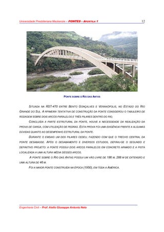 Universidade Presbiteriana Mackenzie – PONTES - APOSTILA 1
Engenharia Civil – Prof. Aiello Giuseppe Antonio Neto
12
PONTE SOBRE O RIO PINHEIROS - SANTO AMARO
SITUADA NA RST-470 ENTRE BENTO GONÇALVES E VERANÓPOLIS, NO ESTADO DO RIO
GRANDE DO SUL. A RPIMEIRA TENTATIVA DE CONSTRUÇÃO DA PONTE CONSIDEROU O TABULEIRO DE
RODAGEM SOBRE DOIS ARCOS PARALELOS E TRÊS PILARES DENTRO DO RIO.
CONCLUÍDA A PARTE ESTRUTURAL DA PONTE, HOUVE A NECESSIDADE DA REALIZAÇÃO DA
PROVA DE CARGA, COM UTILIZAÇÃO DE PEDRAS. ESTA PROVA FOI UMA EXIGÊNCIA FRENTE A ALGUMAS
DÚVIDAS QUANTO AO DESEMPENHO ESTRUTURAL DA PONTE.
DURANTE O EMSAIO UM DOS PILARES CEDEU, FAZENDO COM QUE O TRECHO CENTRAL DA
PONTE DESABASSE. APÓS O DESABAMENTO E DIVERSOS ESTUDOS, DEFINIU-SE O SEGUNDO E
DEFINITIVO PROJETO: A PONTE POSSUI DOIS ARCOS PARALELOS EM CONCRETO ARMADO E A PISTA
LOCALIZADA A UMA ALTURA MÉDIA DESSES ARCOS.
A PONTE SOBRE O RIO DAS ANTAS POSSUI UM VÃO LIVRE DE 186 M, 288 M DE EXTENSÃO E
UMA ALTURA DE 46 M.
FOI A MAIOR PONTE CONSTRUÍDA NA ÉPOCA (1950), EM TODA A AMÉRICA.
PONTE SOBRE O RIO DAS ANTAS
 