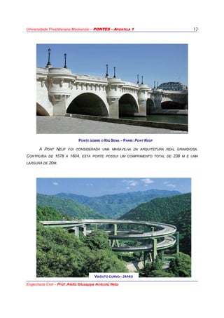 Universidade Presbiteriana Mackenzie – PONTES - APOSTILA 1
Engenharia Civil – Prof. Aiello Giuseppe Antonio Neto
13
A PONT NEUF FOI CONSIDERADA UMA MARAVILHA DA ARQUITETURA REAL GRANDIOSA.
CONTRUÍDA DE 1578 A 1604, ESTA PONTE POSSUI UM COMPRIMENTO TOTAL DE 238 M E UMA
LARGURA DE 20M.
PONTE SOBRE O RIO SENA – PARIS: PONT NEUF
VIADUTO CURVO - JAPÃO
 