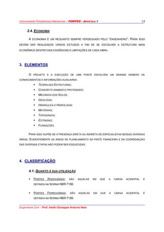 Universidade Presbiteriana Mackenzie – PONTES - APOSTILA 1
Engenharia Civil – Prof. Aiello Giuseppe Antonio Neto
14
2.4. ECONOMIA
A ECONOMIA É UM REQUISITO SEMPRE PERSEGUIDO PELO “ENGENHEIRO”. PARA ISSO
DEVEM SER REALIZADOS VÁRIOS ESTUDOS A FIM DE SE ESCOLHER A ESTRUTURA MAIS
ECONÔMICA DENTRO DAS EXIGÊNCIAS E LIMITAÇÕES DE CADA OBRA.
3. ELEMENTOS
O PROJETO E A EXECUÇÃO DE UMA PONTE ENVOLVEM UM GRANDE NÚMERO DE
CONHECIMENTOS E INFORMAÇÕES AUXILIARES:
TEORIA DAS ESTRUTURAS;
CONCRETO ARMADO E PROTENDIDO;
MECÂNICA DOS SOLOS;
GEOLOGIA;
HIDRÁULICA E HIDROLOGIA;
MATERIAIS;
TOPOGRAFIA;
ESTRADAS;
FUNDAÇÕES.
PARA ISSO SUPÕE-SE A PRESENÇA DIRETA OU INDIRETA DE ESPECIALISTAS NESSAS DIVERSAS
ÁREAS. EVIDENTEMENTE AS ÁREAS DE PLANEJAMENTO DA PARTE FINANCEIRA E DA COORDENAÇÃO
DAS DIVERSAS ETAPAS NÃO PODEM SER ESQUECIDAS.
4. CLASSIFICAÇÃO
4.1. QUANTO À SUA UTILIZAÇÃO
PONTES RODOVIÁRIAS: SÃO AQUELAS EM QUE A CARGA ACIDENTAL É
DEFINIDA NA NORMA NBR 7188.
PONTES FERROVIÁRIAS: SÃO AQUELAS EM QUE A CARGA ACIDENTAL É
DEFINIDA NA NORMA NBR 7189.
 